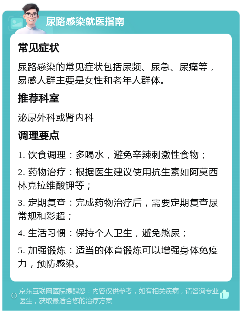 尿路感染就医指南 常见症状 尿路感染的常见症状包括尿频、尿急、尿痛等，易感人群主要是女性和老年人群体。 推荐科室 泌尿外科或肾内科 调理要点 1. 饮食调理：多喝水，避免辛辣刺激性食物； 2. 药物治疗：根据医生建议使用抗生素如阿莫西林克拉维酸钾等； 3. 定期复查：完成药物治疗后，需要定期复查尿常规和彩超； 4. 生活习惯：保持个人卫生，避免憋尿； 5. 加强锻炼：适当的体育锻炼可以增强身体免疫力，预防感染。