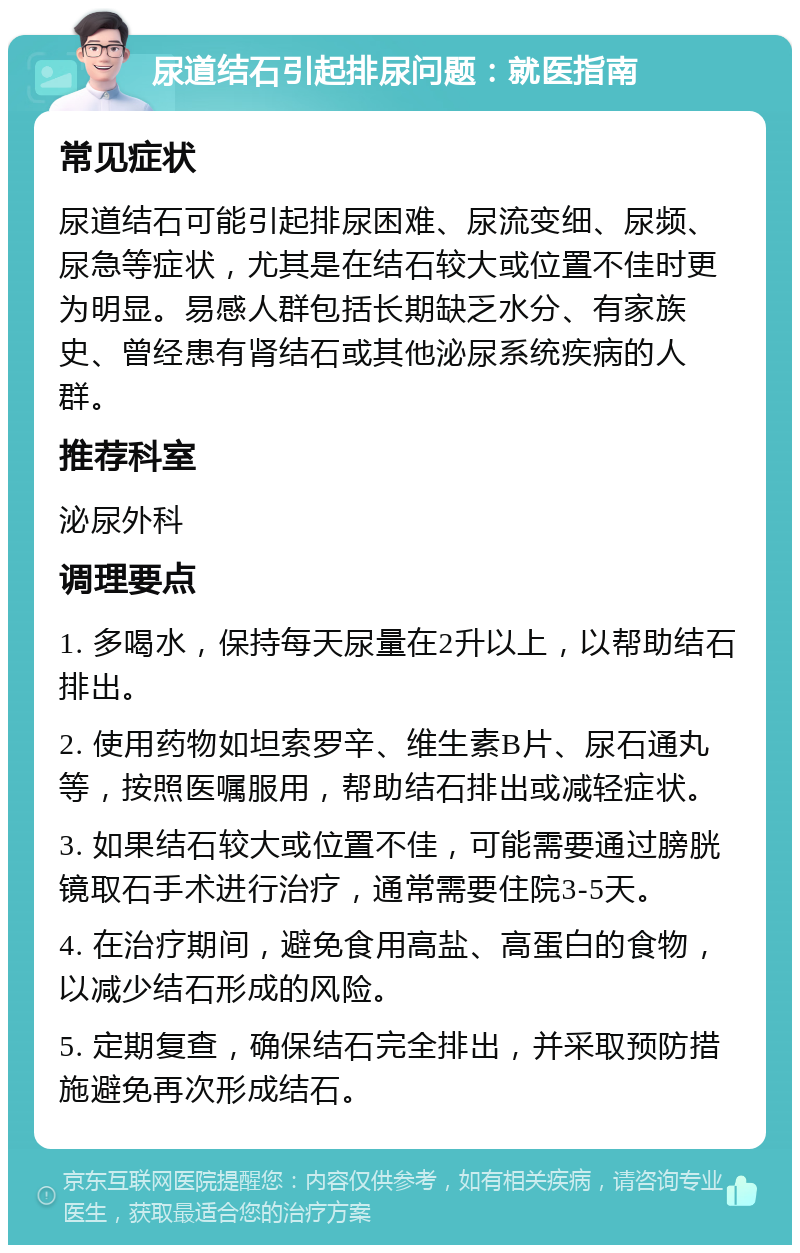 尿道结石引起排尿问题：就医指南 常见症状 尿道结石可能引起排尿困难、尿流变细、尿频、尿急等症状，尤其是在结石较大或位置不佳时更为明显。易感人群包括长期缺乏水分、有家族史、曾经患有肾结石或其他泌尿系统疾病的人群。 推荐科室 泌尿外科 调理要点 1. 多喝水，保持每天尿量在2升以上，以帮助结石排出。 2. 使用药物如坦索罗辛、维生素B片、尿石通丸等，按照医嘱服用，帮助结石排出或减轻症状。 3. 如果结石较大或位置不佳，可能需要通过膀胱镜取石手术进行治疗，通常需要住院3-5天。 4. 在治疗期间，避免食用高盐、高蛋白的食物，以减少结石形成的风险。 5. 定期复查，确保结石完全排出，并采取预防措施避免再次形成结石。