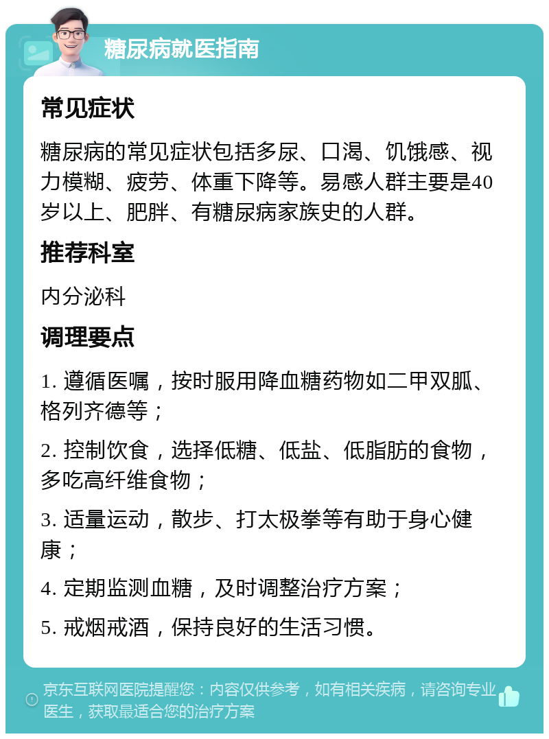 糖尿病就医指南 常见症状 糖尿病的常见症状包括多尿、口渴、饥饿感、视力模糊、疲劳、体重下降等。易感人群主要是40岁以上、肥胖、有糖尿病家族史的人群。 推荐科室 内分泌科 调理要点 1. 遵循医嘱，按时服用降血糖药物如二甲双胍、格列齐德等； 2. 控制饮食，选择低糖、低盐、低脂肪的食物，多吃高纤维食物； 3. 适量运动，散步、打太极拳等有助于身心健康； 4. 定期监测血糖，及时调整治疗方案； 5. 戒烟戒酒，保持良好的生活习惯。