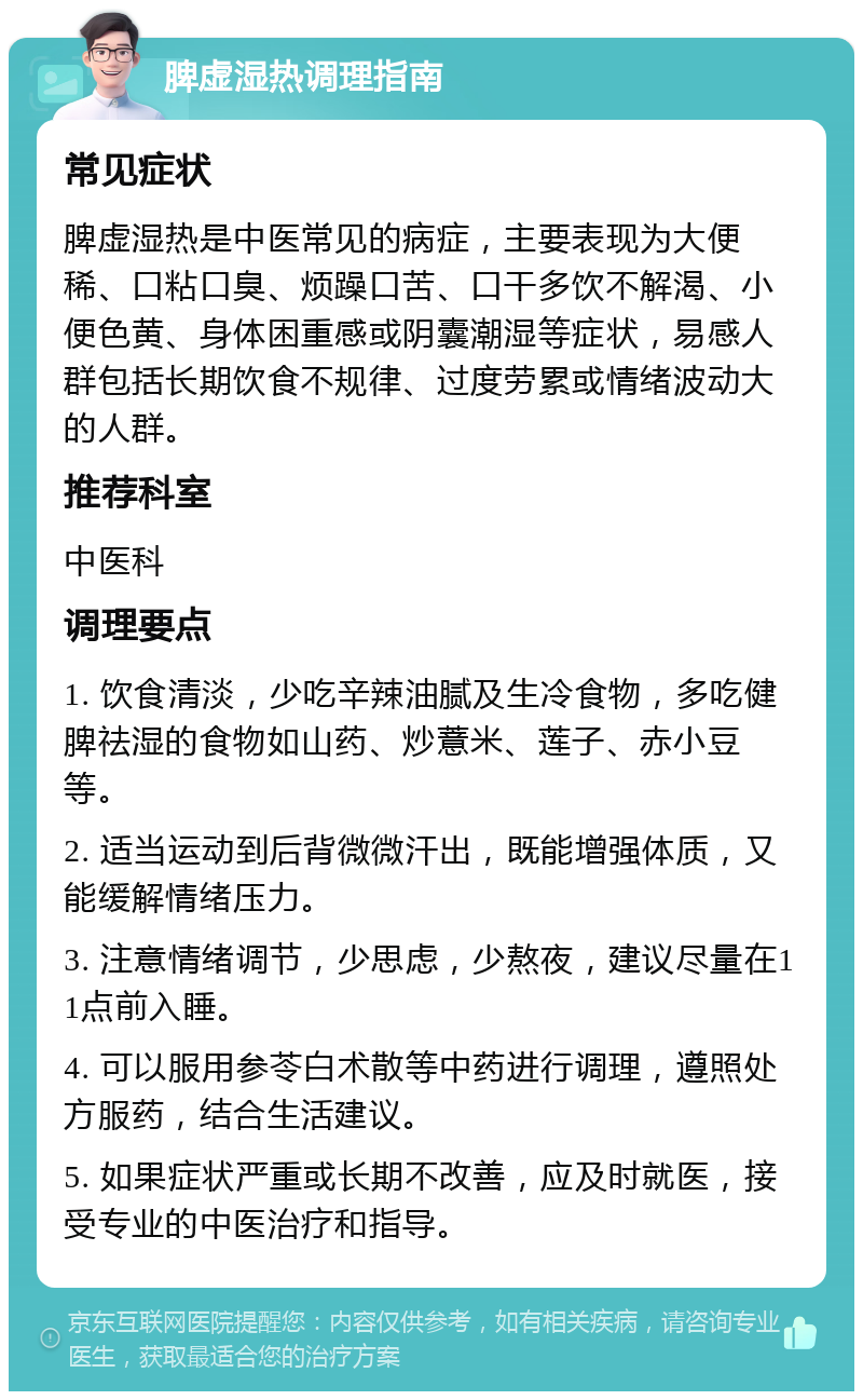 脾虚湿热调理指南 常见症状 脾虚湿热是中医常见的病症，主要表现为大便稀、口粘口臭、烦躁口苦、口干多饮不解渴、小便色黄、身体困重感或阴囊潮湿等症状，易感人群包括长期饮食不规律、过度劳累或情绪波动大的人群。 推荐科室 中医科 调理要点 1. 饮食清淡，少吃辛辣油腻及生冷食物，多吃健脾祛湿的食物如山药、炒薏米、莲子、赤小豆等。 2. 适当运动到后背微微汗出，既能增强体质，又能缓解情绪压力。 3. 注意情绪调节，少思虑，少熬夜，建议尽量在11点前入睡。 4. 可以服用参苓白术散等中药进行调理，遵照处方服药，结合生活建议。 5. 如果症状严重或长期不改善，应及时就医，接受专业的中医治疗和指导。