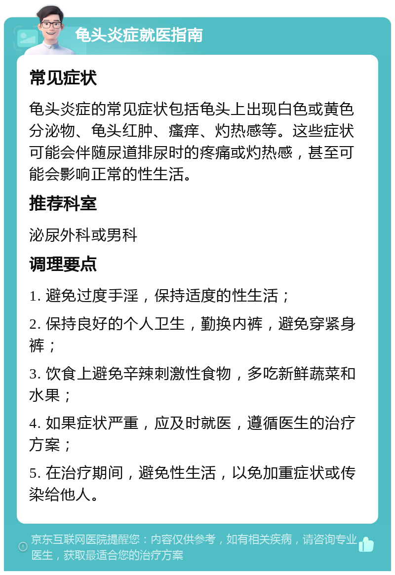 龟头炎症就医指南 常见症状 龟头炎症的常见症状包括龟头上出现白色或黄色分泌物、龟头红肿、瘙痒、灼热感等。这些症状可能会伴随尿道排尿时的疼痛或灼热感，甚至可能会影响正常的性生活。 推荐科室 泌尿外科或男科 调理要点 1. 避免过度手淫，保持适度的性生活； 2. 保持良好的个人卫生，勤换内裤，避免穿紧身裤； 3. 饮食上避免辛辣刺激性食物，多吃新鲜蔬菜和水果； 4. 如果症状严重，应及时就医，遵循医生的治疗方案； 5. 在治疗期间，避免性生活，以免加重症状或传染给他人。