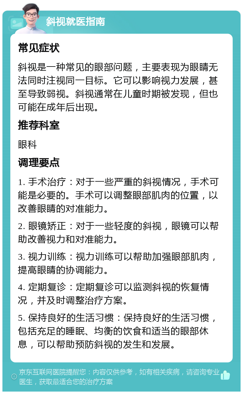 斜视就医指南 常见症状 斜视是一种常见的眼部问题，主要表现为眼睛无法同时注视同一目标。它可以影响视力发展，甚至导致弱视。斜视通常在儿童时期被发现，但也可能在成年后出现。 推荐科室 眼科 调理要点 1. 手术治疗：对于一些严重的斜视情况，手术可能是必要的。手术可以调整眼部肌肉的位置，以改善眼睛的对准能力。 2. 眼镜矫正：对于一些轻度的斜视，眼镜可以帮助改善视力和对准能力。 3. 视力训练：视力训练可以帮助加强眼部肌肉，提高眼睛的协调能力。 4. 定期复诊：定期复诊可以监测斜视的恢复情况，并及时调整治疗方案。 5. 保持良好的生活习惯：保持良好的生活习惯，包括充足的睡眠、均衡的饮食和适当的眼部休息，可以帮助预防斜视的发生和发展。