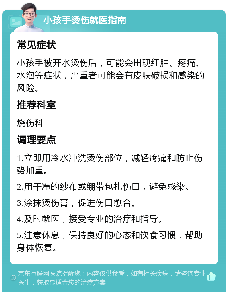 小孩手烫伤就医指南 常见症状 小孩手被开水烫伤后，可能会出现红肿、疼痛、水泡等症状，严重者可能会有皮肤破损和感染的风险。 推荐科室 烧伤科 调理要点 1.立即用冷水冲洗烫伤部位，减轻疼痛和防止伤势加重。 2.用干净的纱布或绷带包扎伤口，避免感染。 3.涂抹烫伤膏，促进伤口愈合。 4.及时就医，接受专业的治疗和指导。 5.注意休息，保持良好的心态和饮食习惯，帮助身体恢复。