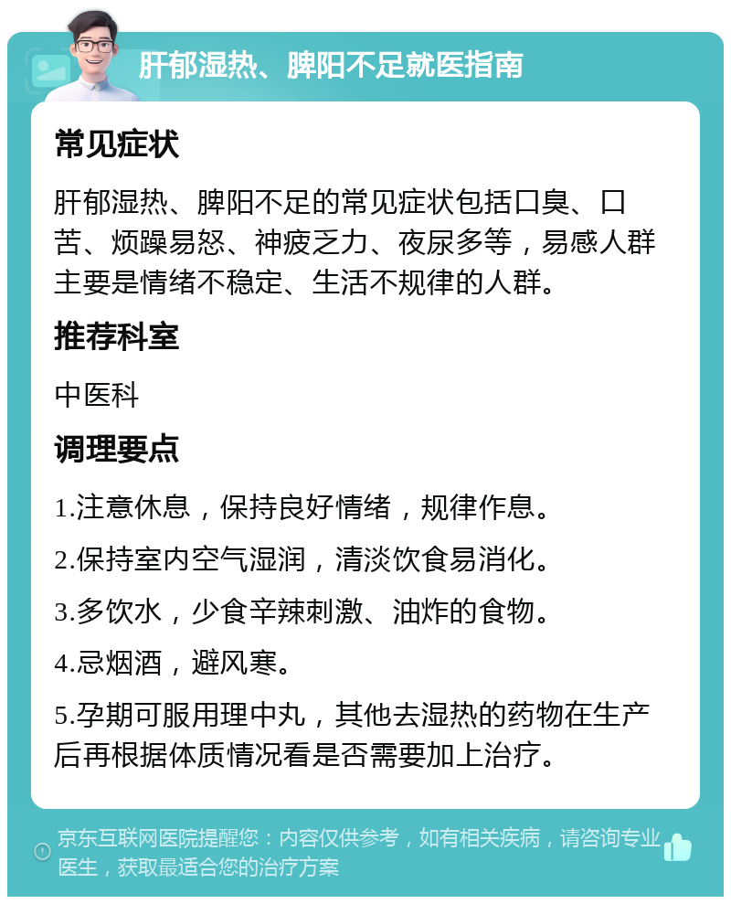 肝郁湿热、脾阳不足就医指南 常见症状 肝郁湿热、脾阳不足的常见症状包括口臭、口苦、烦躁易怒、神疲乏力、夜尿多等，易感人群主要是情绪不稳定、生活不规律的人群。 推荐科室 中医科 调理要点 1.注意休息，保持良好情绪，规律作息。 2.保持室内空气湿润，清淡饮食易消化。 3.多饮水，少食辛辣刺激、油炸的食物。 4.忌烟酒，避风寒。 5.孕期可服用理中丸，其他去湿热的药物在生产后再根据体质情况看是否需要加上治疗。