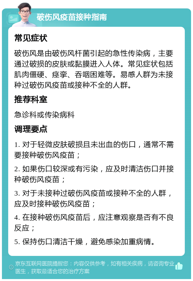 破伤风疫苗接种指南 常见症状 破伤风是由破伤风杆菌引起的急性传染病，主要通过破损的皮肤或黏膜进入人体。常见症状包括肌肉僵硬、痉挛、吞咽困难等。易感人群为未接种过破伤风疫苗或接种不全的人群。 推荐科室 急诊科或传染病科 调理要点 1. 对于轻微皮肤破损且未出血的伤口，通常不需要接种破伤风疫苗； 2. 如果伤口较深或有污染，应及时清洁伤口并接种破伤风疫苗； 3. 对于未接种过破伤风疫苗或接种不全的人群，应及时接种破伤风疫苗； 4. 在接种破伤风疫苗后，应注意观察是否有不良反应； 5. 保持伤口清洁干燥，避免感染加重病情。