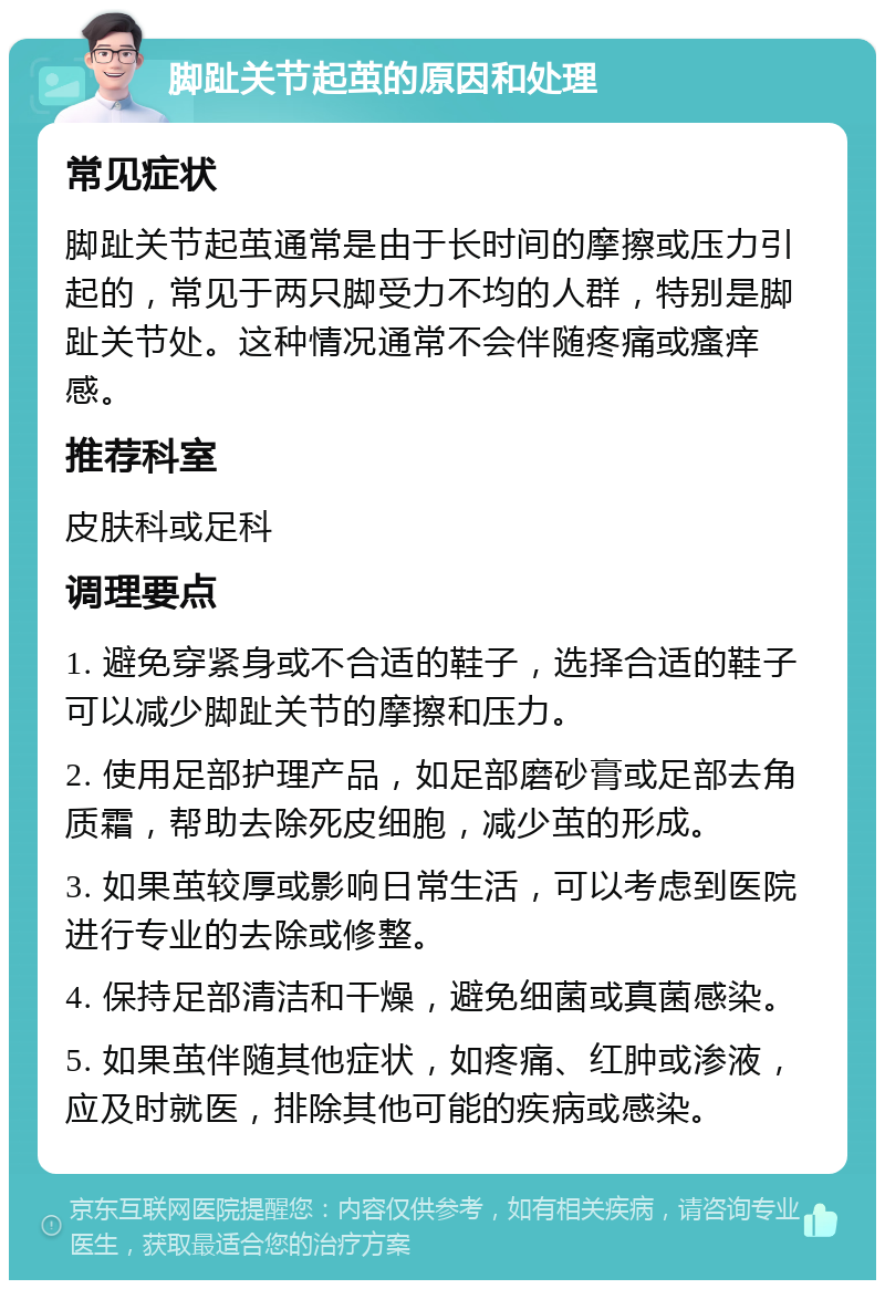 脚趾关节起茧的原因和处理 常见症状 脚趾关节起茧通常是由于长时间的摩擦或压力引起的，常见于两只脚受力不均的人群，特别是脚趾关节处。这种情况通常不会伴随疼痛或瘙痒感。 推荐科室 皮肤科或足科 调理要点 1. 避免穿紧身或不合适的鞋子，选择合适的鞋子可以减少脚趾关节的摩擦和压力。 2. 使用足部护理产品，如足部磨砂膏或足部去角质霜，帮助去除死皮细胞，减少茧的形成。 3. 如果茧较厚或影响日常生活，可以考虑到医院进行专业的去除或修整。 4. 保持足部清洁和干燥，避免细菌或真菌感染。 5. 如果茧伴随其他症状，如疼痛、红肿或渗液，应及时就医，排除其他可能的疾病或感染。