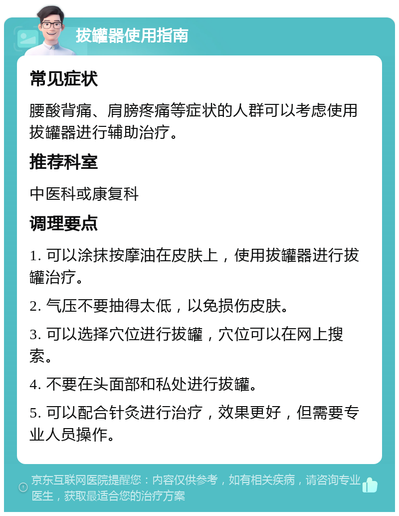 拔罐器使用指南 常见症状 腰酸背痛、肩膀疼痛等症状的人群可以考虑使用拔罐器进行辅助治疗。 推荐科室 中医科或康复科 调理要点 1. 可以涂抹按摩油在皮肤上，使用拔罐器进行拔罐治疗。 2. 气压不要抽得太低，以免损伤皮肤。 3. 可以选择穴位进行拔罐，穴位可以在网上搜索。 4. 不要在头面部和私处进行拔罐。 5. 可以配合针灸进行治疗，效果更好，但需要专业人员操作。