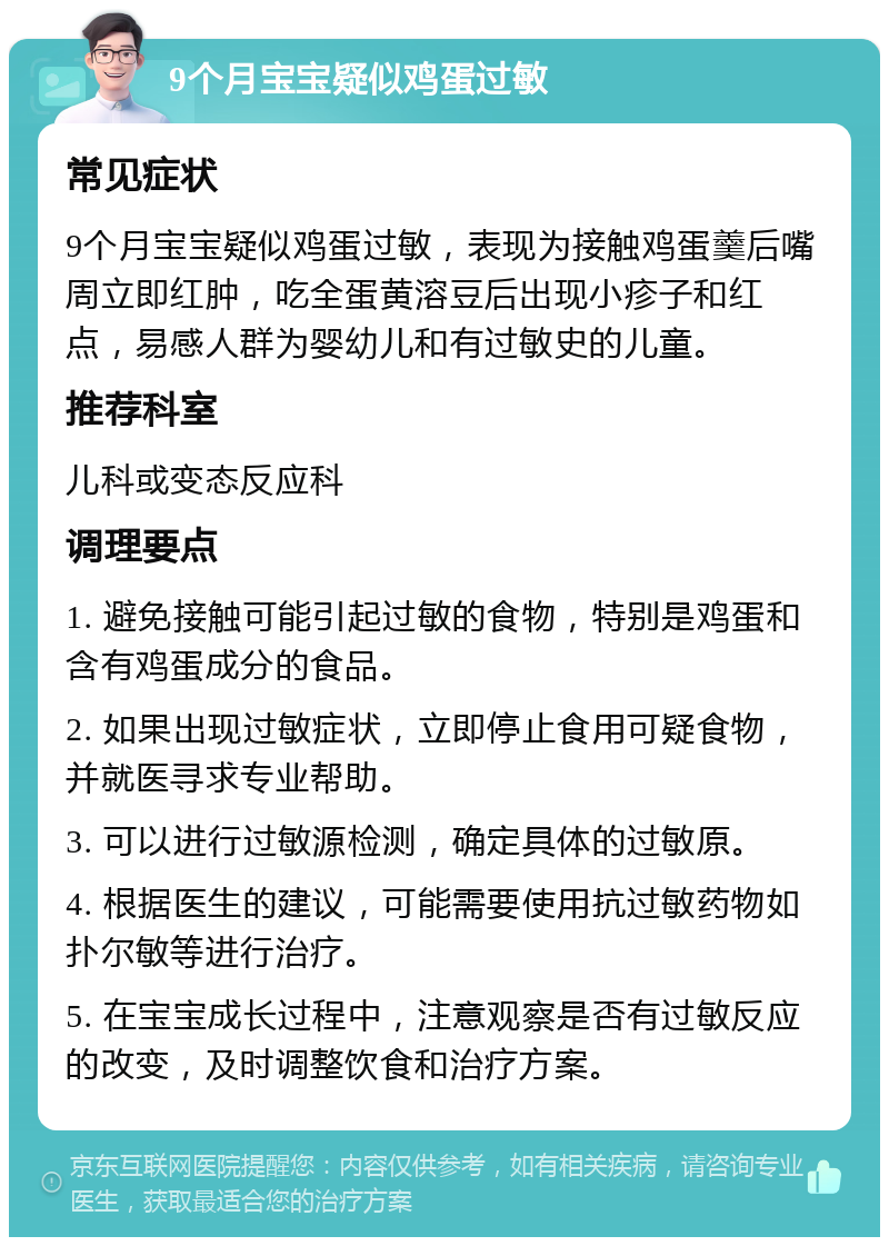 9个月宝宝疑似鸡蛋过敏 常见症状 9个月宝宝疑似鸡蛋过敏，表现为接触鸡蛋羹后嘴周立即红肿，吃全蛋黄溶豆后出现小疹子和红点，易感人群为婴幼儿和有过敏史的儿童。 推荐科室 儿科或变态反应科 调理要点 1. 避免接触可能引起过敏的食物，特别是鸡蛋和含有鸡蛋成分的食品。 2. 如果出现过敏症状，立即停止食用可疑食物，并就医寻求专业帮助。 3. 可以进行过敏源检测，确定具体的过敏原。 4. 根据医生的建议，可能需要使用抗过敏药物如扑尔敏等进行治疗。 5. 在宝宝成长过程中，注意观察是否有过敏反应的改变，及时调整饮食和治疗方案。