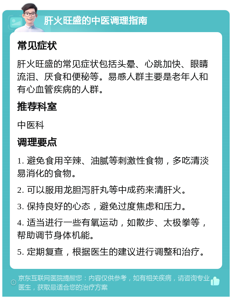 肝火旺盛的中医调理指南 常见症状 肝火旺盛的常见症状包括头晕、心跳加快、眼睛流泪、厌食和便秘等。易感人群主要是老年人和有心血管疾病的人群。 推荐科室 中医科 调理要点 1. 避免食用辛辣、油腻等刺激性食物，多吃清淡易消化的食物。 2. 可以服用龙胆泻肝丸等中成药来清肝火。 3. 保持良好的心态，避免过度焦虑和压力。 4. 适当进行一些有氧运动，如散步、太极拳等，帮助调节身体机能。 5. 定期复查，根据医生的建议进行调整和治疗。