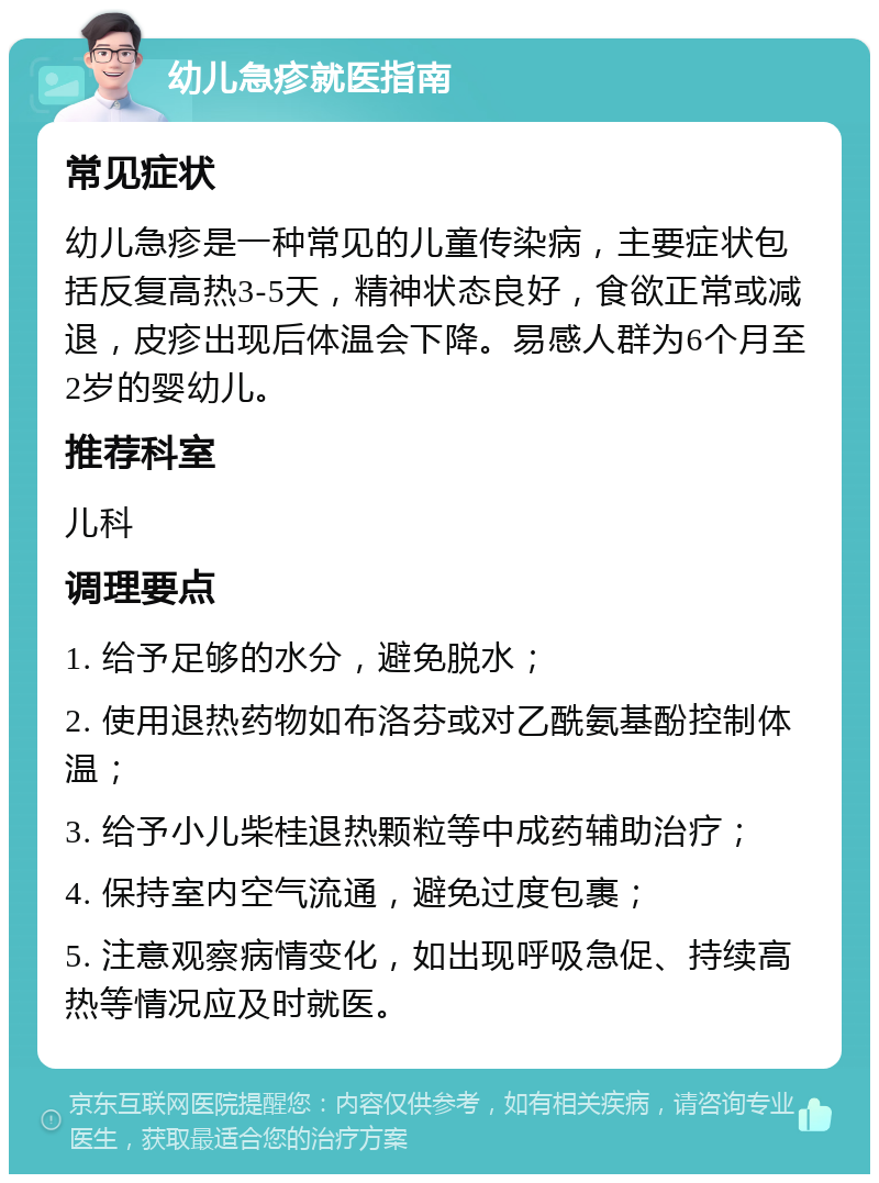 幼儿急疹就医指南 常见症状 幼儿急疹是一种常见的儿童传染病，主要症状包括反复高热3-5天，精神状态良好，食欲正常或减退，皮疹出现后体温会下降。易感人群为6个月至2岁的婴幼儿。 推荐科室 儿科 调理要点 1. 给予足够的水分，避免脱水； 2. 使用退热药物如布洛芬或对乙酰氨基酚控制体温； 3. 给予小儿柴桂退热颗粒等中成药辅助治疗； 4. 保持室内空气流通，避免过度包裹； 5. 注意观察病情变化，如出现呼吸急促、持续高热等情况应及时就医。