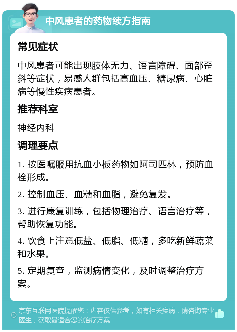 中风患者的药物续方指南 常见症状 中风患者可能出现肢体无力、语言障碍、面部歪斜等症状，易感人群包括高血压、糖尿病、心脏病等慢性疾病患者。 推荐科室 神经内科 调理要点 1. 按医嘱服用抗血小板药物如阿司匹林，预防血栓形成。 2. 控制血压、血糖和血脂，避免复发。 3. 进行康复训练，包括物理治疗、语言治疗等，帮助恢复功能。 4. 饮食上注意低盐、低脂、低糖，多吃新鲜蔬菜和水果。 5. 定期复查，监测病情变化，及时调整治疗方案。