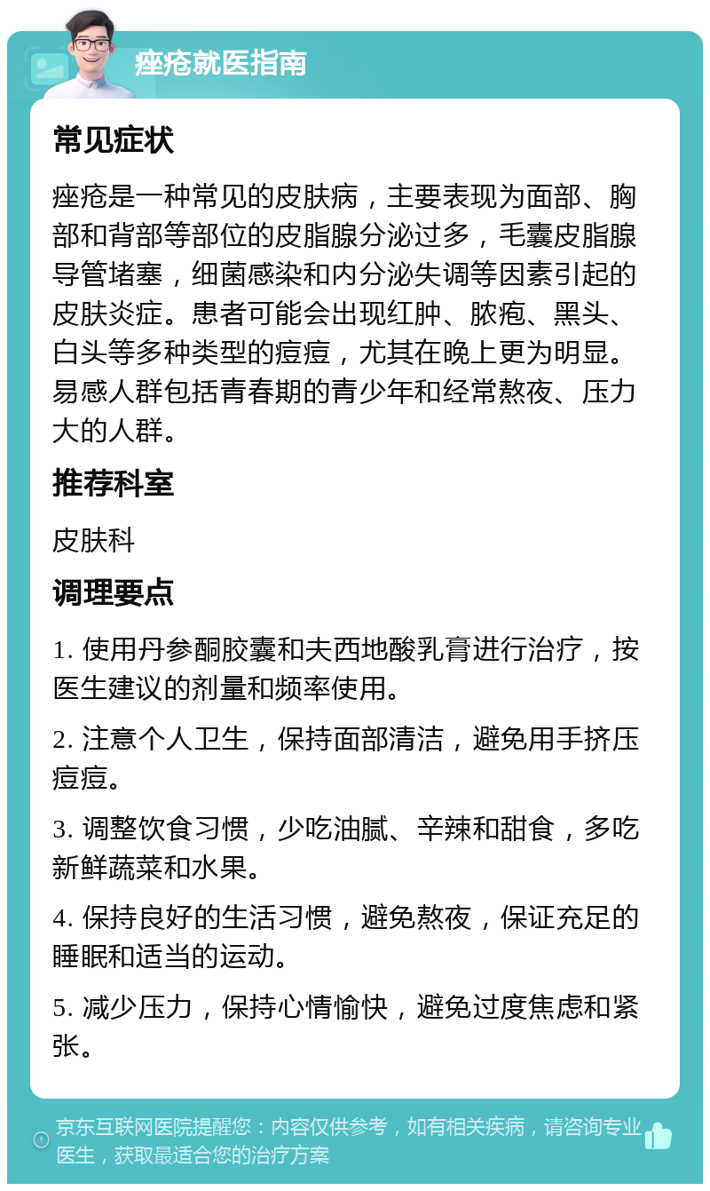 痤疮就医指南 常见症状 痤疮是一种常见的皮肤病，主要表现为面部、胸部和背部等部位的皮脂腺分泌过多，毛囊皮脂腺导管堵塞，细菌感染和内分泌失调等因素引起的皮肤炎症。患者可能会出现红肿、脓疱、黑头、白头等多种类型的痘痘，尤其在晚上更为明显。易感人群包括青春期的青少年和经常熬夜、压力大的人群。 推荐科室 皮肤科 调理要点 1. 使用丹参酮胶囊和夫西地酸乳膏进行治疗，按医生建议的剂量和频率使用。 2. 注意个人卫生，保持面部清洁，避免用手挤压痘痘。 3. 调整饮食习惯，少吃油腻、辛辣和甜食，多吃新鲜蔬菜和水果。 4. 保持良好的生活习惯，避免熬夜，保证充足的睡眠和适当的运动。 5. 减少压力，保持心情愉快，避免过度焦虑和紧张。