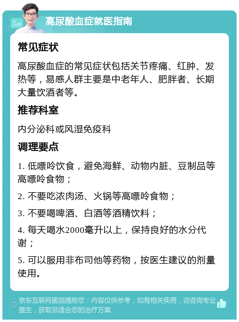 高尿酸血症就医指南 常见症状 高尿酸血症的常见症状包括关节疼痛、红肿、发热等，易感人群主要是中老年人、肥胖者、长期大量饮酒者等。 推荐科室 内分泌科或风湿免疫科 调理要点 1. 低嘌呤饮食，避免海鲜、动物内脏、豆制品等高嘌呤食物； 2. 不要吃浓肉汤、火锅等高嘌呤食物； 3. 不要喝啤酒、白酒等酒精饮料； 4. 每天喝水2000毫升以上，保持良好的水分代谢； 5. 可以服用非布司他等药物，按医生建议的剂量使用。