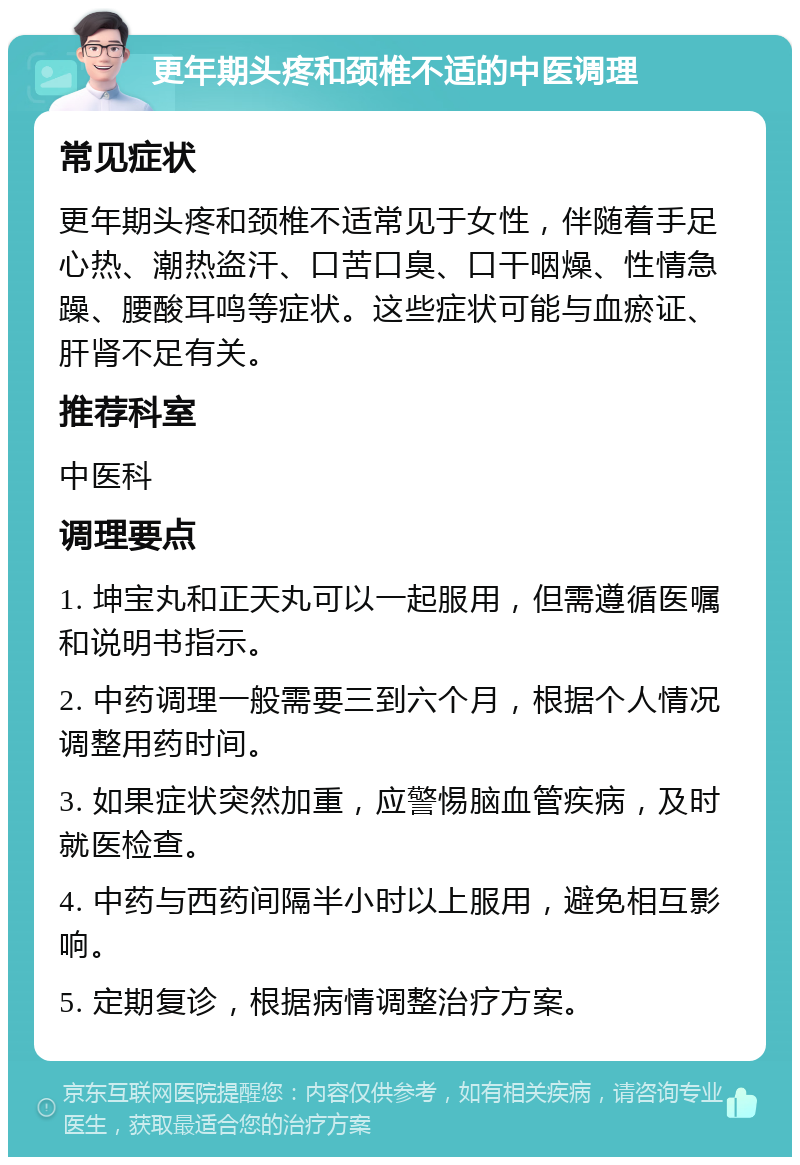 更年期头疼和颈椎不适的中医调理 常见症状 更年期头疼和颈椎不适常见于女性，伴随着手足心热、潮热盗汗、口苦口臭、口干咽燥、性情急躁、腰酸耳鸣等症状。这些症状可能与血瘀证、肝肾不足有关。 推荐科室 中医科 调理要点 1. 坤宝丸和正天丸可以一起服用，但需遵循医嘱和说明书指示。 2. 中药调理一般需要三到六个月，根据个人情况调整用药时间。 3. 如果症状突然加重，应警惕脑血管疾病，及时就医检查。 4. 中药与西药间隔半小时以上服用，避免相互影响。 5. 定期复诊，根据病情调整治疗方案。