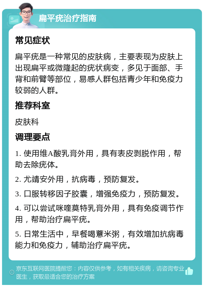 扁平疣治疗指南 常见症状 扁平疣是一种常见的皮肤病，主要表现为皮肤上出现扁平或微隆起的疣状病变，多见于面部、手背和前臂等部位，易感人群包括青少年和免疫力较弱的人群。 推荐科室 皮肤科 调理要点 1. 使用维A酸乳膏外用，具有表皮剥脱作用，帮助去除疣体。 2. 尤靖安外用，抗病毒，预防复发。 3. 口服转移因子胶囊，增强免疫力，预防复发。 4. 可以尝试咪喹莫特乳膏外用，具有免疫调节作用，帮助治疗扁平疣。 5. 日常生活中，早餐喝薏米粥，有效增加抗病毒能力和免疫力，辅助治疗扁平疣。