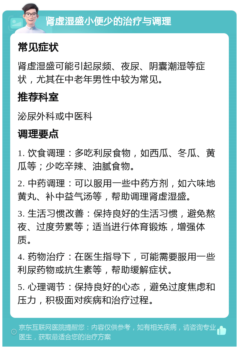 肾虚湿盛小便少的治疗与调理 常见症状 肾虚湿盛可能引起尿频、夜尿、阴囊潮湿等症状，尤其在中老年男性中较为常见。 推荐科室 泌尿外科或中医科 调理要点 1. 饮食调理：多吃利尿食物，如西瓜、冬瓜、黄瓜等；少吃辛辣、油腻食物。 2. 中药调理：可以服用一些中药方剂，如六味地黄丸、补中益气汤等，帮助调理肾虚湿盛。 3. 生活习惯改善：保持良好的生活习惯，避免熬夜、过度劳累等；适当进行体育锻炼，增强体质。 4. 药物治疗：在医生指导下，可能需要服用一些利尿药物或抗生素等，帮助缓解症状。 5. 心理调节：保持良好的心态，避免过度焦虑和压力，积极面对疾病和治疗过程。