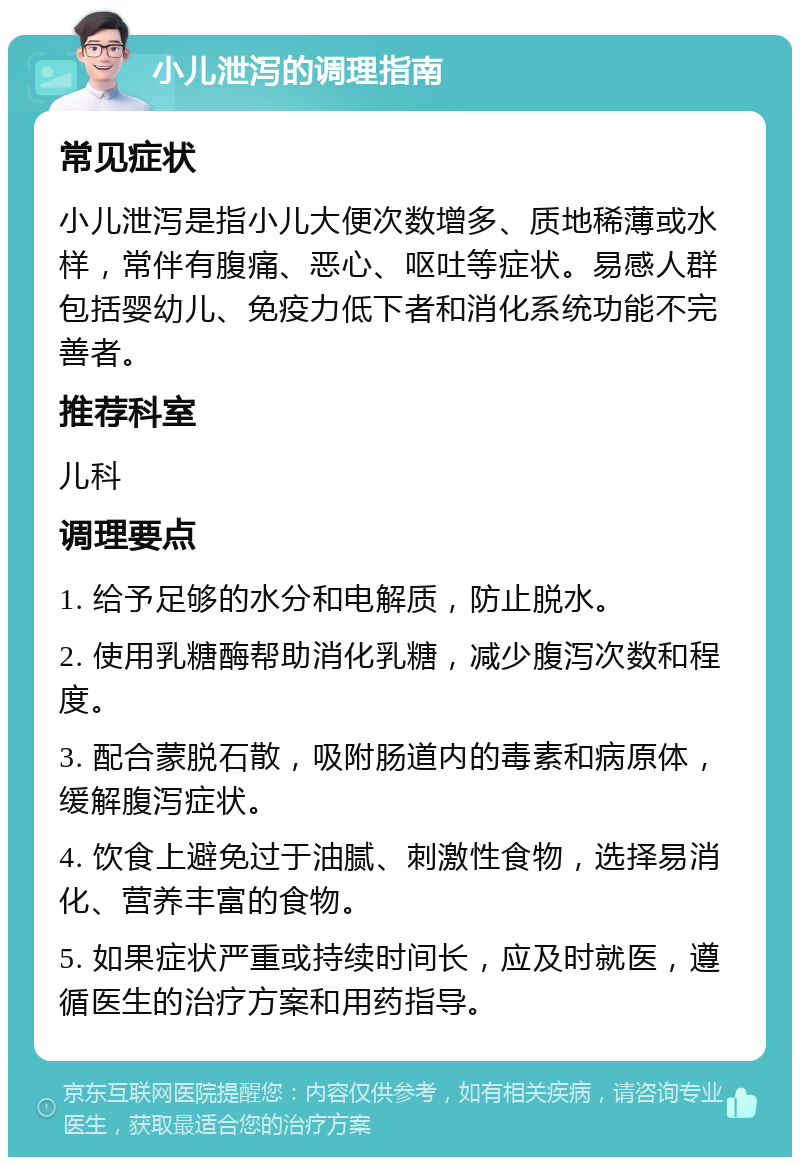 小儿泄泻的调理指南 常见症状 小儿泄泻是指小儿大便次数增多、质地稀薄或水样，常伴有腹痛、恶心、呕吐等症状。易感人群包括婴幼儿、免疫力低下者和消化系统功能不完善者。 推荐科室 儿科 调理要点 1. 给予足够的水分和电解质，防止脱水。 2. 使用乳糖酶帮助消化乳糖，减少腹泻次数和程度。 3. 配合蒙脱石散，吸附肠道内的毒素和病原体，缓解腹泻症状。 4. 饮食上避免过于油腻、刺激性食物，选择易消化、营养丰富的食物。 5. 如果症状严重或持续时间长，应及时就医，遵循医生的治疗方案和用药指导。