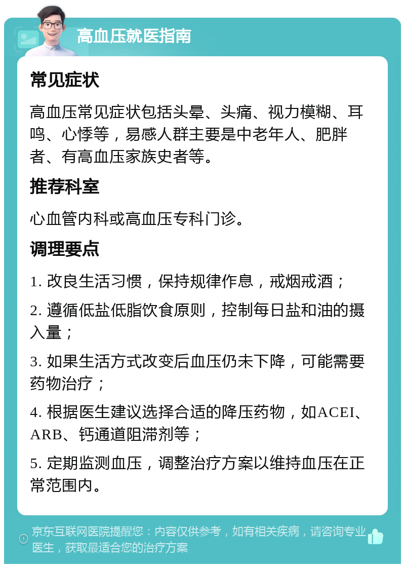 高血压就医指南 常见症状 高血压常见症状包括头晕、头痛、视力模糊、耳鸣、心悸等，易感人群主要是中老年人、肥胖者、有高血压家族史者等。 推荐科室 心血管内科或高血压专科门诊。 调理要点 1. 改良生活习惯，保持规律作息，戒烟戒酒； 2. 遵循低盐低脂饮食原则，控制每日盐和油的摄入量； 3. 如果生活方式改变后血压仍未下降，可能需要药物治疗； 4. 根据医生建议选择合适的降压药物，如ACEI、ARB、钙通道阻滞剂等； 5. 定期监测血压，调整治疗方案以维持血压在正常范围内。