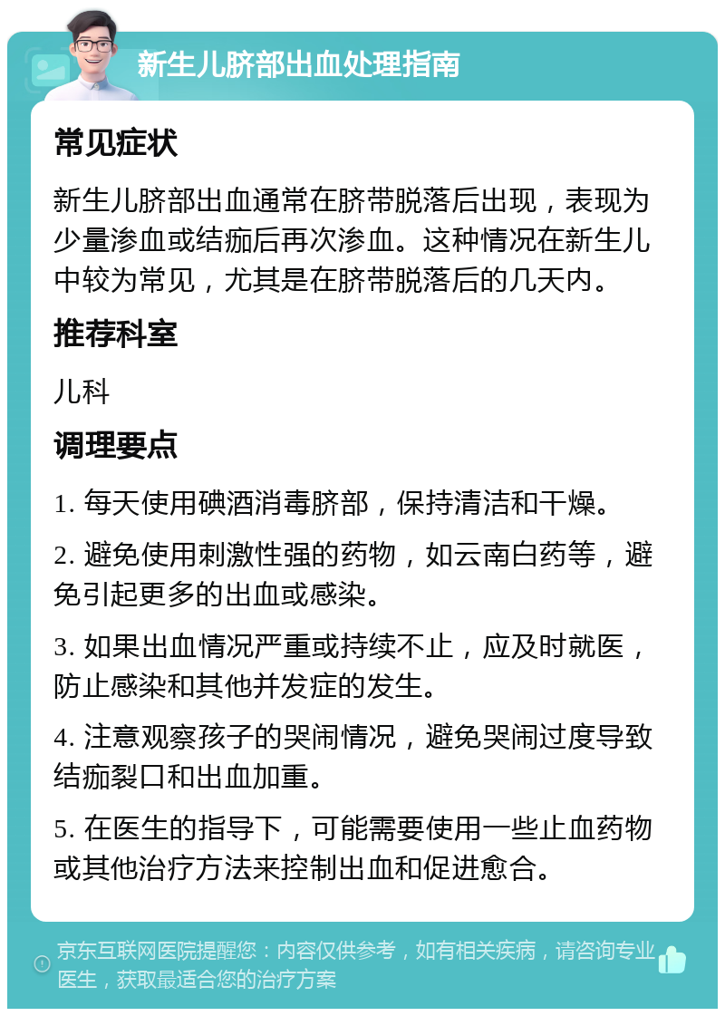 新生儿脐部出血处理指南 常见症状 新生儿脐部出血通常在脐带脱落后出现，表现为少量渗血或结痂后再次渗血。这种情况在新生儿中较为常见，尤其是在脐带脱落后的几天内。 推荐科室 儿科 调理要点 1. 每天使用碘酒消毒脐部，保持清洁和干燥。 2. 避免使用刺激性强的药物，如云南白药等，避免引起更多的出血或感染。 3. 如果出血情况严重或持续不止，应及时就医，防止感染和其他并发症的发生。 4. 注意观察孩子的哭闹情况，避免哭闹过度导致结痂裂口和出血加重。 5. 在医生的指导下，可能需要使用一些止血药物或其他治疗方法来控制出血和促进愈合。