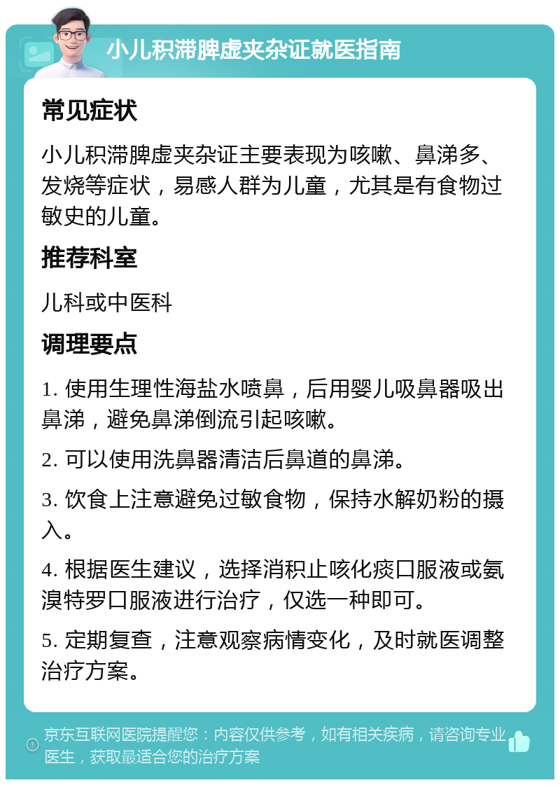 小儿积滞脾虚夹杂证就医指南 常见症状 小儿积滞脾虚夹杂证主要表现为咳嗽、鼻涕多、发烧等症状，易感人群为儿童，尤其是有食物过敏史的儿童。 推荐科室 儿科或中医科 调理要点 1. 使用生理性海盐水喷鼻，后用婴儿吸鼻器吸出鼻涕，避免鼻涕倒流引起咳嗽。 2. 可以使用洗鼻器清洁后鼻道的鼻涕。 3. 饮食上注意避免过敏食物，保持水解奶粉的摄入。 4. 根据医生建议，选择消积止咳化痰口服液或氨溴特罗口服液进行治疗，仅选一种即可。 5. 定期复查，注意观察病情变化，及时就医调整治疗方案。