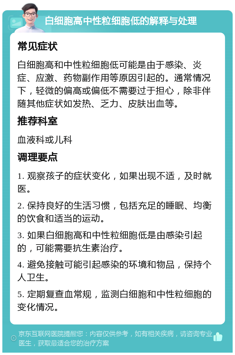 白细胞高中性粒细胞低的解释与处理 常见症状 白细胞高和中性粒细胞低可能是由于感染、炎症、应激、药物副作用等原因引起的。通常情况下，轻微的偏高或偏低不需要过于担心，除非伴随其他症状如发热、乏力、皮肤出血等。 推荐科室 血液科或儿科 调理要点 1. 观察孩子的症状变化，如果出现不适，及时就医。 2. 保持良好的生活习惯，包括充足的睡眠、均衡的饮食和适当的运动。 3. 如果白细胞高和中性粒细胞低是由感染引起的，可能需要抗生素治疗。 4. 避免接触可能引起感染的环境和物品，保持个人卫生。 5. 定期复查血常规，监测白细胞和中性粒细胞的变化情况。