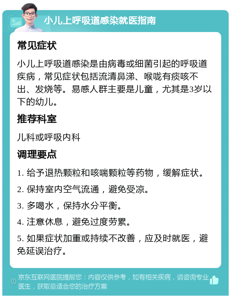 小儿上呼吸道感染就医指南 常见症状 小儿上呼吸道感染是由病毒或细菌引起的呼吸道疾病，常见症状包括流清鼻涕、喉咙有痰咳不出、发烧等。易感人群主要是儿童，尤其是3岁以下的幼儿。 推荐科室 儿科或呼吸内科 调理要点 1. 给予退热颗粒和咳喘颗粒等药物，缓解症状。 2. 保持室内空气流通，避免受凉。 3. 多喝水，保持水分平衡。 4. 注意休息，避免过度劳累。 5. 如果症状加重或持续不改善，应及时就医，避免延误治疗。