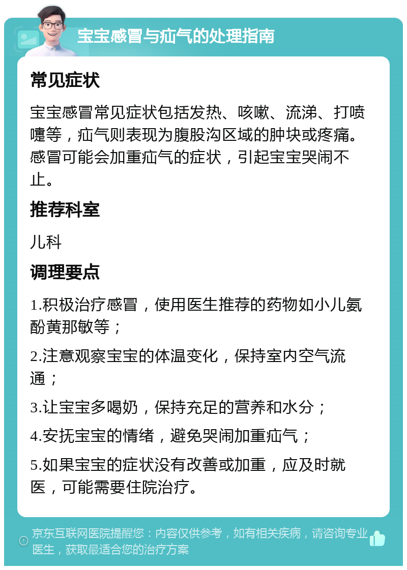 宝宝感冒与疝气的处理指南 常见症状 宝宝感冒常见症状包括发热、咳嗽、流涕、打喷嚏等，疝气则表现为腹股沟区域的肿块或疼痛。感冒可能会加重疝气的症状，引起宝宝哭闹不止。 推荐科室 儿科 调理要点 1.积极治疗感冒，使用医生推荐的药物如小儿氨酚黄那敏等； 2.注意观察宝宝的体温变化，保持室内空气流通； 3.让宝宝多喝奶，保持充足的营养和水分； 4.安抚宝宝的情绪，避免哭闹加重疝气； 5.如果宝宝的症状没有改善或加重，应及时就医，可能需要住院治疗。