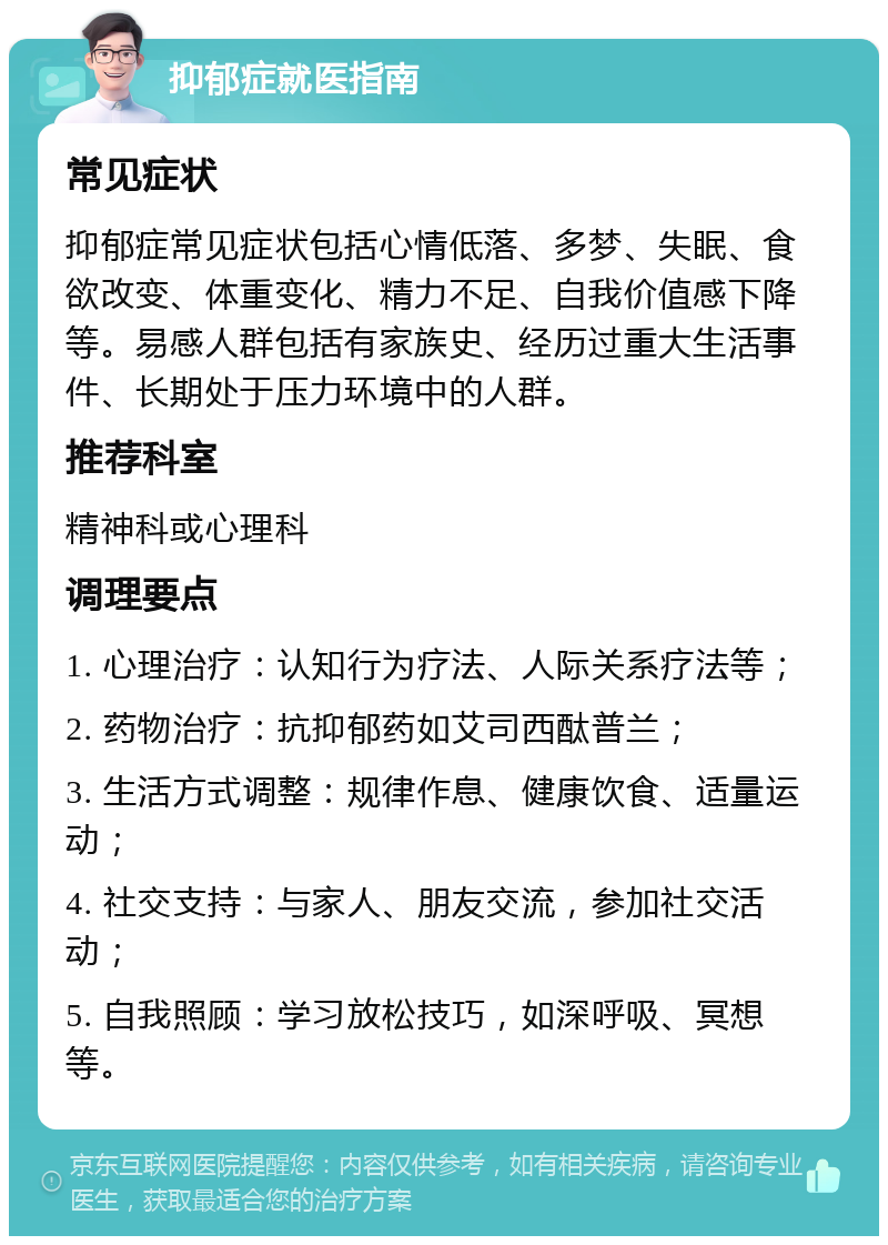 抑郁症就医指南 常见症状 抑郁症常见症状包括心情低落、多梦、失眠、食欲改变、体重变化、精力不足、自我价值感下降等。易感人群包括有家族史、经历过重大生活事件、长期处于压力环境中的人群。 推荐科室 精神科或心理科 调理要点 1. 心理治疗：认知行为疗法、人际关系疗法等； 2. 药物治疗：抗抑郁药如艾司西酞普兰； 3. 生活方式调整：规律作息、健康饮食、适量运动； 4. 社交支持：与家人、朋友交流，参加社交活动； 5. 自我照顾：学习放松技巧，如深呼吸、冥想等。