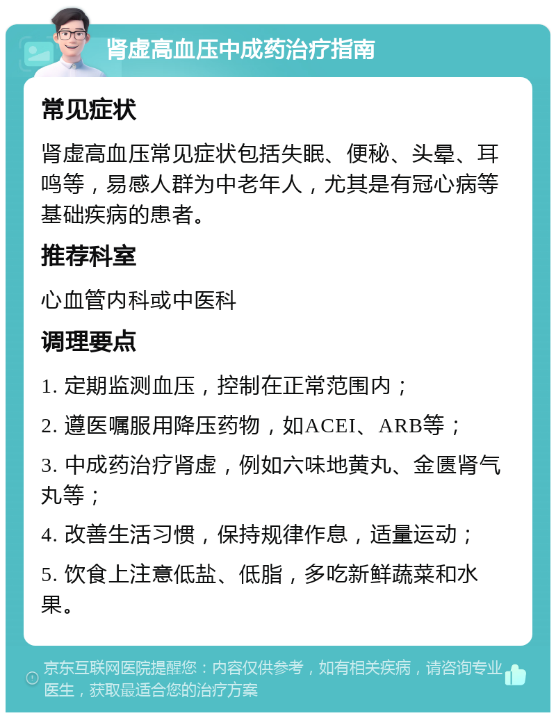 肾虚高血压中成药治疗指南 常见症状 肾虚高血压常见症状包括失眠、便秘、头晕、耳鸣等，易感人群为中老年人，尤其是有冠心病等基础疾病的患者。 推荐科室 心血管内科或中医科 调理要点 1. 定期监测血压，控制在正常范围内； 2. 遵医嘱服用降压药物，如ACEI、ARB等； 3. 中成药治疗肾虚，例如六味地黄丸、金匮肾气丸等； 4. 改善生活习惯，保持规律作息，适量运动； 5. 饮食上注意低盐、低脂，多吃新鲜蔬菜和水果。