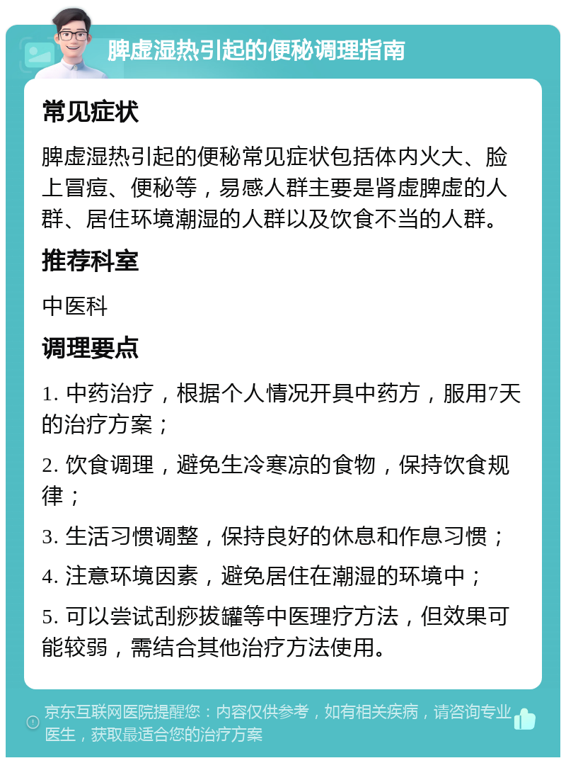 脾虚湿热引起的便秘调理指南 常见症状 脾虚湿热引起的便秘常见症状包括体内火大、脸上冒痘、便秘等，易感人群主要是肾虚脾虚的人群、居住环境潮湿的人群以及饮食不当的人群。 推荐科室 中医科 调理要点 1. 中药治疗，根据个人情况开具中药方，服用7天的治疗方案； 2. 饮食调理，避免生冷寒凉的食物，保持饮食规律； 3. 生活习惯调整，保持良好的休息和作息习惯； 4. 注意环境因素，避免居住在潮湿的环境中； 5. 可以尝试刮痧拔罐等中医理疗方法，但效果可能较弱，需结合其他治疗方法使用。