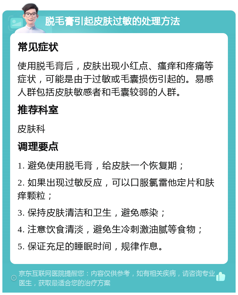 脱毛膏引起皮肤过敏的处理方法 常见症状 使用脱毛膏后，皮肤出现小红点、瘙痒和疼痛等症状，可能是由于过敏或毛囊损伤引起的。易感人群包括皮肤敏感者和毛囊较弱的人群。 推荐科室 皮肤科 调理要点 1. 避免使用脱毛膏，给皮肤一个恢复期； 2. 如果出现过敏反应，可以口服氯雷他定片和肤痒颗粒； 3. 保持皮肤清洁和卫生，避免感染； 4. 注意饮食清淡，避免生冷刺激油腻等食物； 5. 保证充足的睡眠时间，规律作息。