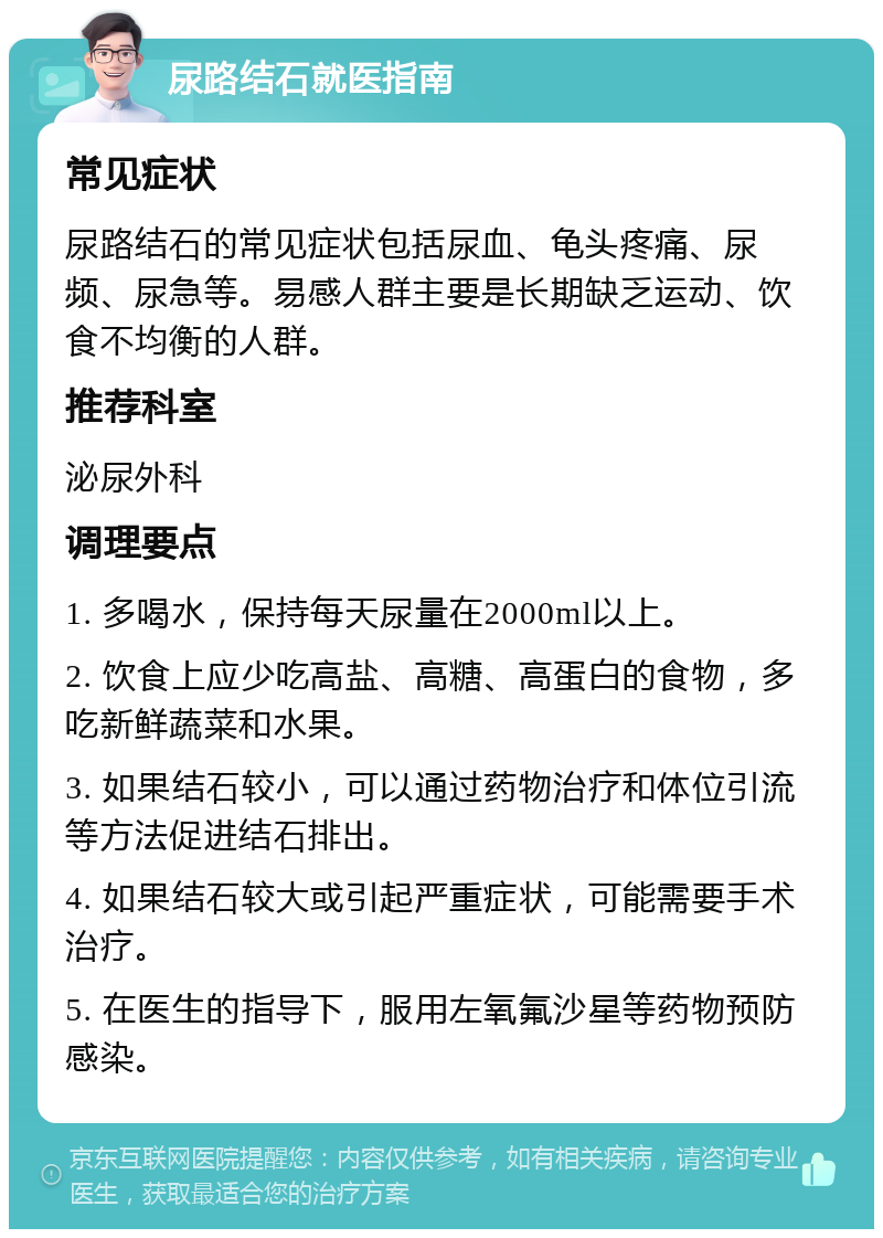 尿路结石就医指南 常见症状 尿路结石的常见症状包括尿血、龟头疼痛、尿频、尿急等。易感人群主要是长期缺乏运动、饮食不均衡的人群。 推荐科室 泌尿外科 调理要点 1. 多喝水，保持每天尿量在2000ml以上。 2. 饮食上应少吃高盐、高糖、高蛋白的食物，多吃新鲜蔬菜和水果。 3. 如果结石较小，可以通过药物治疗和体位引流等方法促进结石排出。 4. 如果结石较大或引起严重症状，可能需要手术治疗。 5. 在医生的指导下，服用左氧氟沙星等药物预防感染。