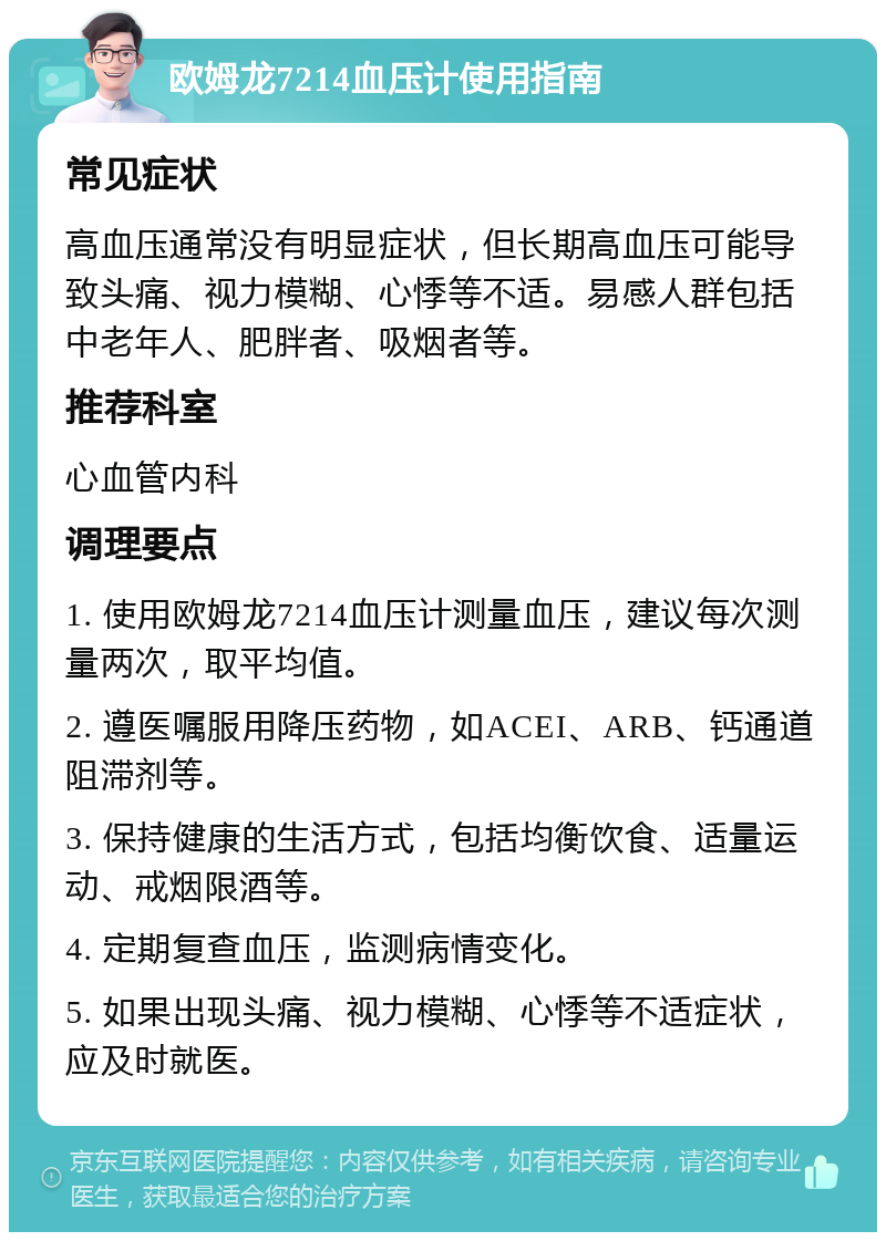 欧姆龙7214血压计使用指南 常见症状 高血压通常没有明显症状，但长期高血压可能导致头痛、视力模糊、心悸等不适。易感人群包括中老年人、肥胖者、吸烟者等。 推荐科室 心血管内科 调理要点 1. 使用欧姆龙7214血压计测量血压，建议每次测量两次，取平均值。 2. 遵医嘱服用降压药物，如ACEI、ARB、钙通道阻滞剂等。 3. 保持健康的生活方式，包括均衡饮食、适量运动、戒烟限酒等。 4. 定期复查血压，监测病情变化。 5. 如果出现头痛、视力模糊、心悸等不适症状，应及时就医。