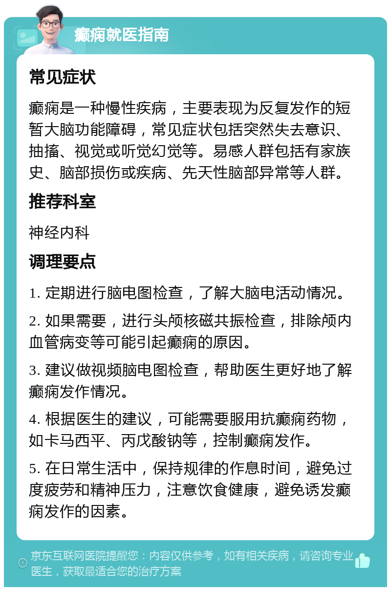 癫痫就医指南 常见症状 癫痫是一种慢性疾病，主要表现为反复发作的短暂大脑功能障碍，常见症状包括突然失去意识、抽搐、视觉或听觉幻觉等。易感人群包括有家族史、脑部损伤或疾病、先天性脑部异常等人群。 推荐科室 神经内科 调理要点 1. 定期进行脑电图检查，了解大脑电活动情况。 2. 如果需要，进行头颅核磁共振检查，排除颅内血管病变等可能引起癫痫的原因。 3. 建议做视频脑电图检查，帮助医生更好地了解癫痫发作情况。 4. 根据医生的建议，可能需要服用抗癫痫药物，如卡马西平、丙戊酸钠等，控制癫痫发作。 5. 在日常生活中，保持规律的作息时间，避免过度疲劳和精神压力，注意饮食健康，避免诱发癫痫发作的因素。