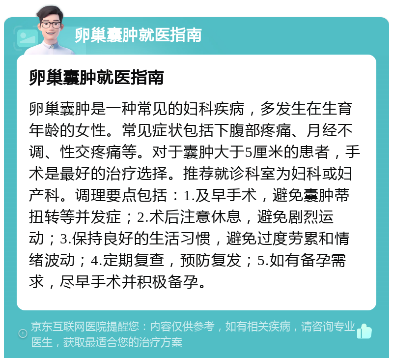 卵巢囊肿就医指南 卵巢囊肿就医指南 卵巢囊肿是一种常见的妇科疾病，多发生在生育年龄的女性。常见症状包括下腹部疼痛、月经不调、性交疼痛等。对于囊肿大于5厘米的患者，手术是最好的治疗选择。推荐就诊科室为妇科或妇产科。调理要点包括：1.及早手术，避免囊肿蒂扭转等并发症；2.术后注意休息，避免剧烈运动；3.保持良好的生活习惯，避免过度劳累和情绪波动；4.定期复查，预防复发；5.如有备孕需求，尽早手术并积极备孕。