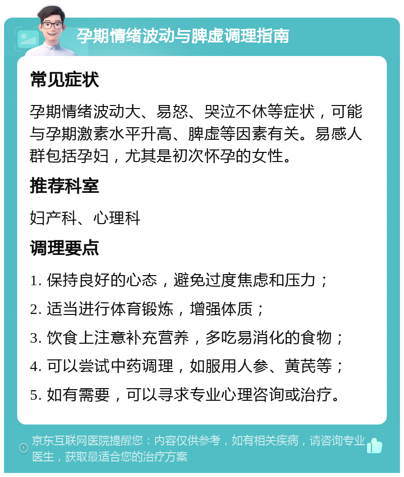 孕期情绪波动与脾虚调理指南 常见症状 孕期情绪波动大、易怒、哭泣不休等症状，可能与孕期激素水平升高、脾虚等因素有关。易感人群包括孕妇，尤其是初次怀孕的女性。 推荐科室 妇产科、心理科 调理要点 1. 保持良好的心态，避免过度焦虑和压力； 2. 适当进行体育锻炼，增强体质； 3. 饮食上注意补充营养，多吃易消化的食物； 4. 可以尝试中药调理，如服用人参、黄芪等； 5. 如有需要，可以寻求专业心理咨询或治疗。