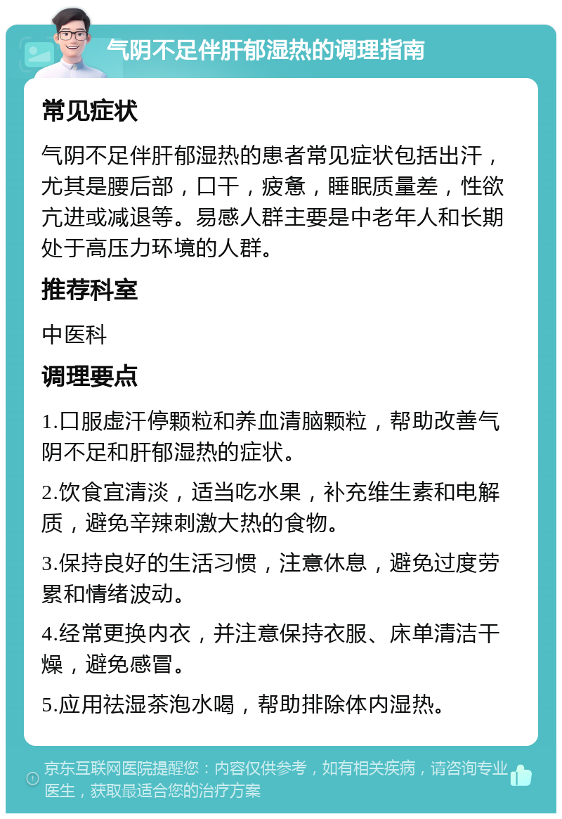 气阴不足伴肝郁湿热的调理指南 常见症状 气阴不足伴肝郁湿热的患者常见症状包括出汗，尤其是腰后部，口干，疲惫，睡眠质量差，性欲亢进或减退等。易感人群主要是中老年人和长期处于高压力环境的人群。 推荐科室 中医科 调理要点 1.口服虚汗停颗粒和养血清脑颗粒，帮助改善气阴不足和肝郁湿热的症状。 2.饮食宜清淡，适当吃水果，补充维生素和电解质，避免辛辣刺激大热的食物。 3.保持良好的生活习惯，注意休息，避免过度劳累和情绪波动。 4.经常更换内衣，并注意保持衣服、床单清洁干燥，避免感冒。 5.应用祛湿茶泡水喝，帮助排除体内湿热。