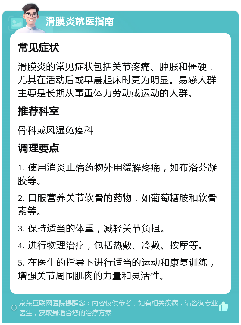 滑膜炎就医指南 常见症状 滑膜炎的常见症状包括关节疼痛、肿胀和僵硬，尤其在活动后或早晨起床时更为明显。易感人群主要是长期从事重体力劳动或运动的人群。 推荐科室 骨科或风湿免疫科 调理要点 1. 使用消炎止痛药物外用缓解疼痛，如布洛芬凝胶等。 2. 口服营养关节软骨的药物，如葡萄糖胺和软骨素等。 3. 保持适当的体重，减轻关节负担。 4. 进行物理治疗，包括热敷、冷敷、按摩等。 5. 在医生的指导下进行适当的运动和康复训练，增强关节周围肌肉的力量和灵活性。