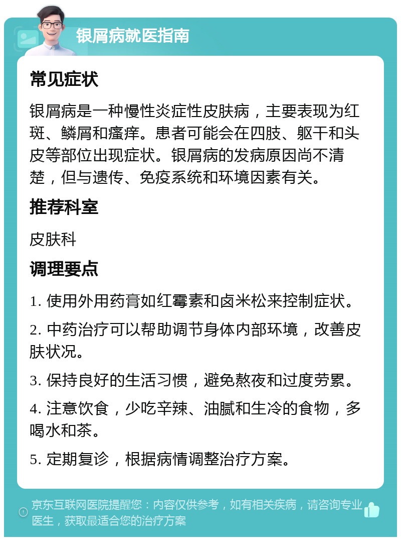 银屑病就医指南 常见症状 银屑病是一种慢性炎症性皮肤病，主要表现为红斑、鳞屑和瘙痒。患者可能会在四肢、躯干和头皮等部位出现症状。银屑病的发病原因尚不清楚，但与遗传、免疫系统和环境因素有关。 推荐科室 皮肤科 调理要点 1. 使用外用药膏如红霉素和卤米松来控制症状。 2. 中药治疗可以帮助调节身体内部环境，改善皮肤状况。 3. 保持良好的生活习惯，避免熬夜和过度劳累。 4. 注意饮食，少吃辛辣、油腻和生冷的食物，多喝水和茶。 5. 定期复诊，根据病情调整治疗方案。