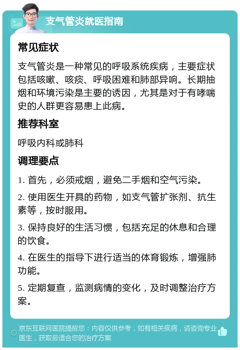 支气管炎就医指南 常见症状 支气管炎是一种常见的呼吸系统疾病，主要症状包括咳嗽、咳痰、呼吸困难和肺部异响。长期抽烟和环境污染是主要的诱因，尤其是对于有哮喘史的人群更容易患上此病。 推荐科室 呼吸内科或肺科 调理要点 1. 首先，必须戒烟，避免二手烟和空气污染。 2. 使用医生开具的药物，如支气管扩张剂、抗生素等，按时服用。 3. 保持良好的生活习惯，包括充足的休息和合理的饮食。 4. 在医生的指导下进行适当的体育锻炼，增强肺功能。 5. 定期复查，监测病情的变化，及时调整治疗方案。