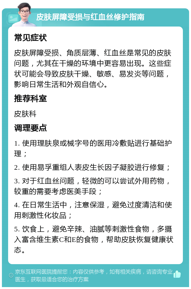 皮肤屏障受损与红血丝修护指南 常见症状 皮肤屏障受损、角质层薄、红血丝是常见的皮肤问题，尤其在干燥的环境中更容易出现。这些症状可能会导致皮肤干燥、敏感、易发炎等问题，影响日常生活和外观自信心。 推荐科室 皮肤科 调理要点 1. 使用理肤泉或械字号的医用冷敷贴进行基础护理； 2. 使用易孚重组人表皮生长因子凝胶进行修复； 3. 对于红血丝问题，轻微的可以尝试外用药物，较重的需要考虑医美手段； 4. 在日常生活中，注意保湿，避免过度清洁和使用刺激性化妆品； 5. 饮食上，避免辛辣、油腻等刺激性食物，多摄入富含维生素C和E的食物，帮助皮肤恢复健康状态。