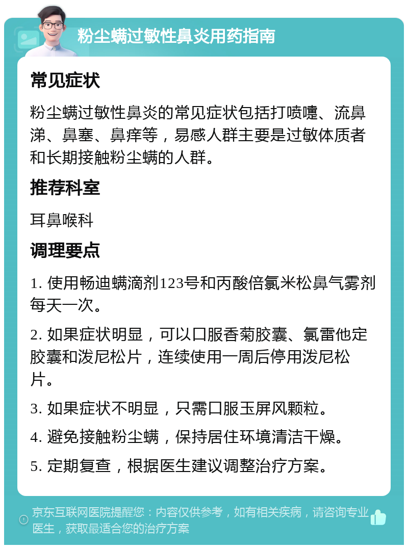 粉尘螨过敏性鼻炎用药指南 常见症状 粉尘螨过敏性鼻炎的常见症状包括打喷嚏、流鼻涕、鼻塞、鼻痒等，易感人群主要是过敏体质者和长期接触粉尘螨的人群。 推荐科室 耳鼻喉科 调理要点 1. 使用畅迪螨滴剂123号和丙酸倍氯米松鼻气雾剂每天一次。 2. 如果症状明显，可以口服香菊胶囊、氯雷他定胶囊和泼尼松片，连续使用一周后停用泼尼松片。 3. 如果症状不明显，只需口服玉屏风颗粒。 4. 避免接触粉尘螨，保持居住环境清洁干燥。 5. 定期复查，根据医生建议调整治疗方案。