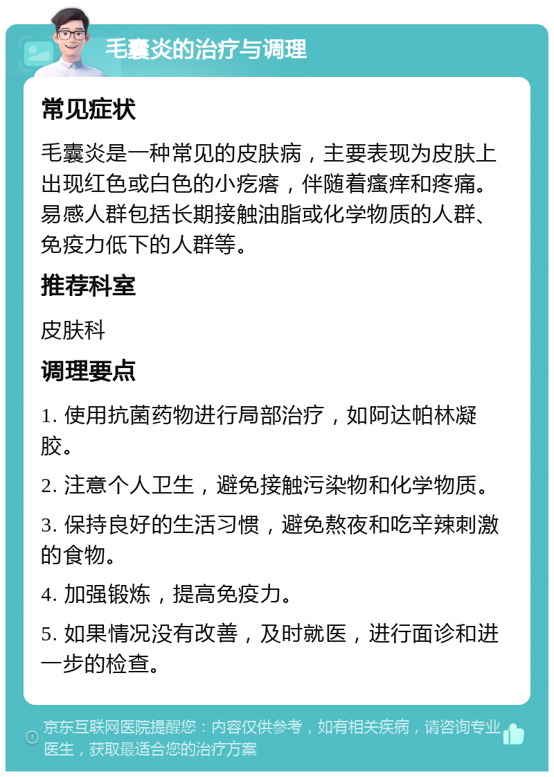 毛囊炎的治疗与调理 常见症状 毛囊炎是一种常见的皮肤病，主要表现为皮肤上出现红色或白色的小疙瘩，伴随着瘙痒和疼痛。易感人群包括长期接触油脂或化学物质的人群、免疫力低下的人群等。 推荐科室 皮肤科 调理要点 1. 使用抗菌药物进行局部治疗，如阿达帕林凝胶。 2. 注意个人卫生，避免接触污染物和化学物质。 3. 保持良好的生活习惯，避免熬夜和吃辛辣刺激的食物。 4. 加强锻炼，提高免疫力。 5. 如果情况没有改善，及时就医，进行面诊和进一步的检查。