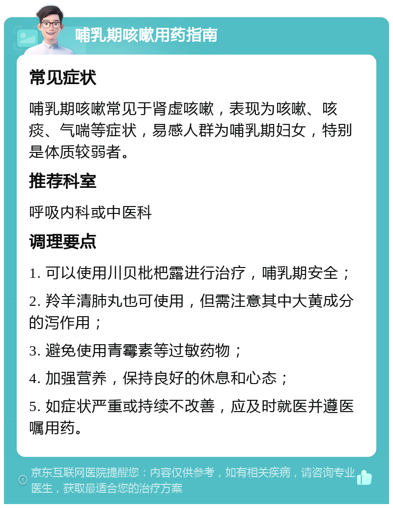 哺乳期咳嗽用药指南 常见症状 哺乳期咳嗽常见于肾虚咳嗽，表现为咳嗽、咳痰、气喘等症状，易感人群为哺乳期妇女，特别是体质较弱者。 推荐科室 呼吸内科或中医科 调理要点 1. 可以使用川贝枇杷露进行治疗，哺乳期安全； 2. 羚羊清肺丸也可使用，但需注意其中大黄成分的泻作用； 3. 避免使用青霉素等过敏药物； 4. 加强营养，保持良好的休息和心态； 5. 如症状严重或持续不改善，应及时就医并遵医嘱用药。