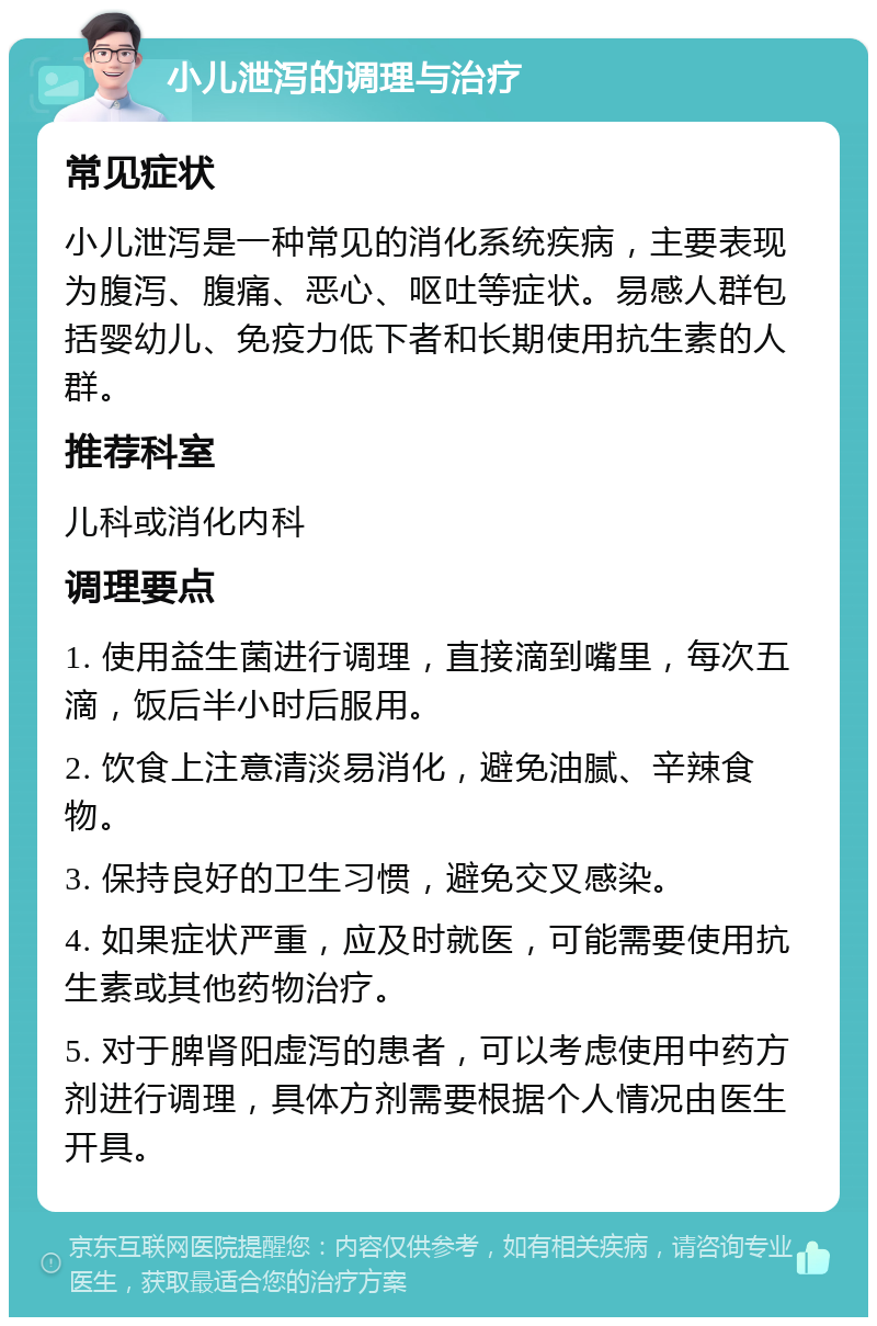 小儿泄泻的调理与治疗 常见症状 小儿泄泻是一种常见的消化系统疾病，主要表现为腹泻、腹痛、恶心、呕吐等症状。易感人群包括婴幼儿、免疫力低下者和长期使用抗生素的人群。 推荐科室 儿科或消化内科 调理要点 1. 使用益生菌进行调理，直接滴到嘴里，每次五滴，饭后半小时后服用。 2. 饮食上注意清淡易消化，避免油腻、辛辣食物。 3. 保持良好的卫生习惯，避免交叉感染。 4. 如果症状严重，应及时就医，可能需要使用抗生素或其他药物治疗。 5. 对于脾肾阳虚泻的患者，可以考虑使用中药方剂进行调理，具体方剂需要根据个人情况由医生开具。