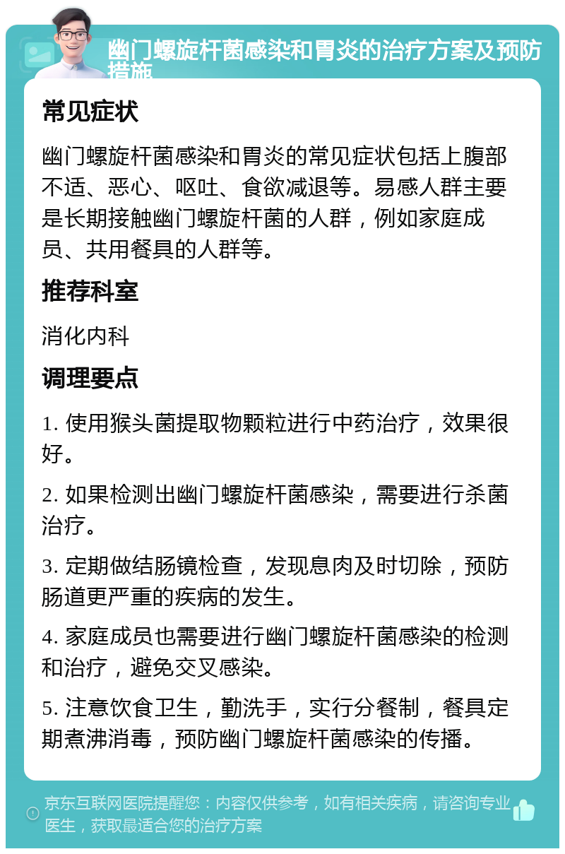 幽门螺旋杆菌感染和胃炎的治疗方案及预防措施 常见症状 幽门螺旋杆菌感染和胃炎的常见症状包括上腹部不适、恶心、呕吐、食欲减退等。易感人群主要是长期接触幽门螺旋杆菌的人群，例如家庭成员、共用餐具的人群等。 推荐科室 消化内科 调理要点 1. 使用猴头菌提取物颗粒进行中药治疗，效果很好。 2. 如果检测出幽门螺旋杆菌感染，需要进行杀菌治疗。 3. 定期做结肠镜检查，发现息肉及时切除，预防肠道更严重的疾病的发生。 4. 家庭成员也需要进行幽门螺旋杆菌感染的检测和治疗，避免交叉感染。 5. 注意饮食卫生，勤洗手，实行分餐制，餐具定期煮沸消毒，预防幽门螺旋杆菌感染的传播。