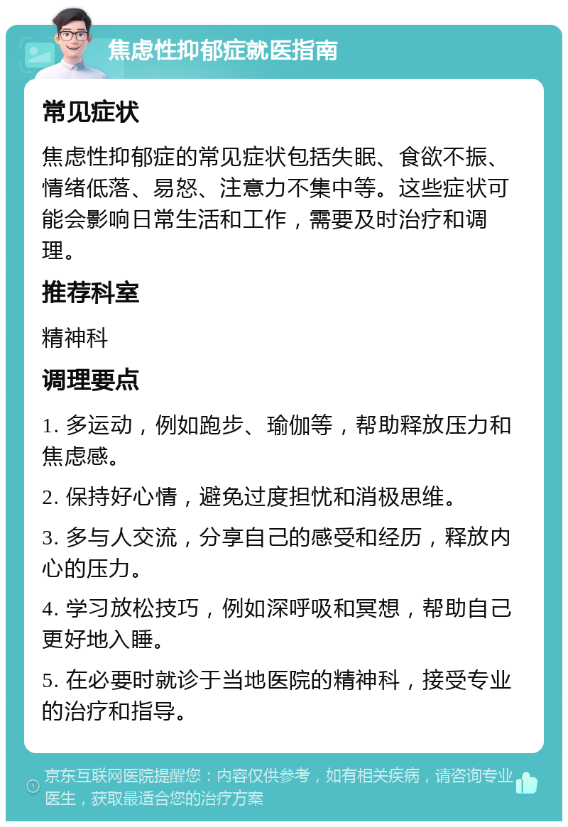 焦虑性抑郁症就医指南 常见症状 焦虑性抑郁症的常见症状包括失眠、食欲不振、情绪低落、易怒、注意力不集中等。这些症状可能会影响日常生活和工作，需要及时治疗和调理。 推荐科室 精神科 调理要点 1. 多运动，例如跑步、瑜伽等，帮助释放压力和焦虑感。 2. 保持好心情，避免过度担忧和消极思维。 3. 多与人交流，分享自己的感受和经历，释放内心的压力。 4. 学习放松技巧，例如深呼吸和冥想，帮助自己更好地入睡。 5. 在必要时就诊于当地医院的精神科，接受专业的治疗和指导。