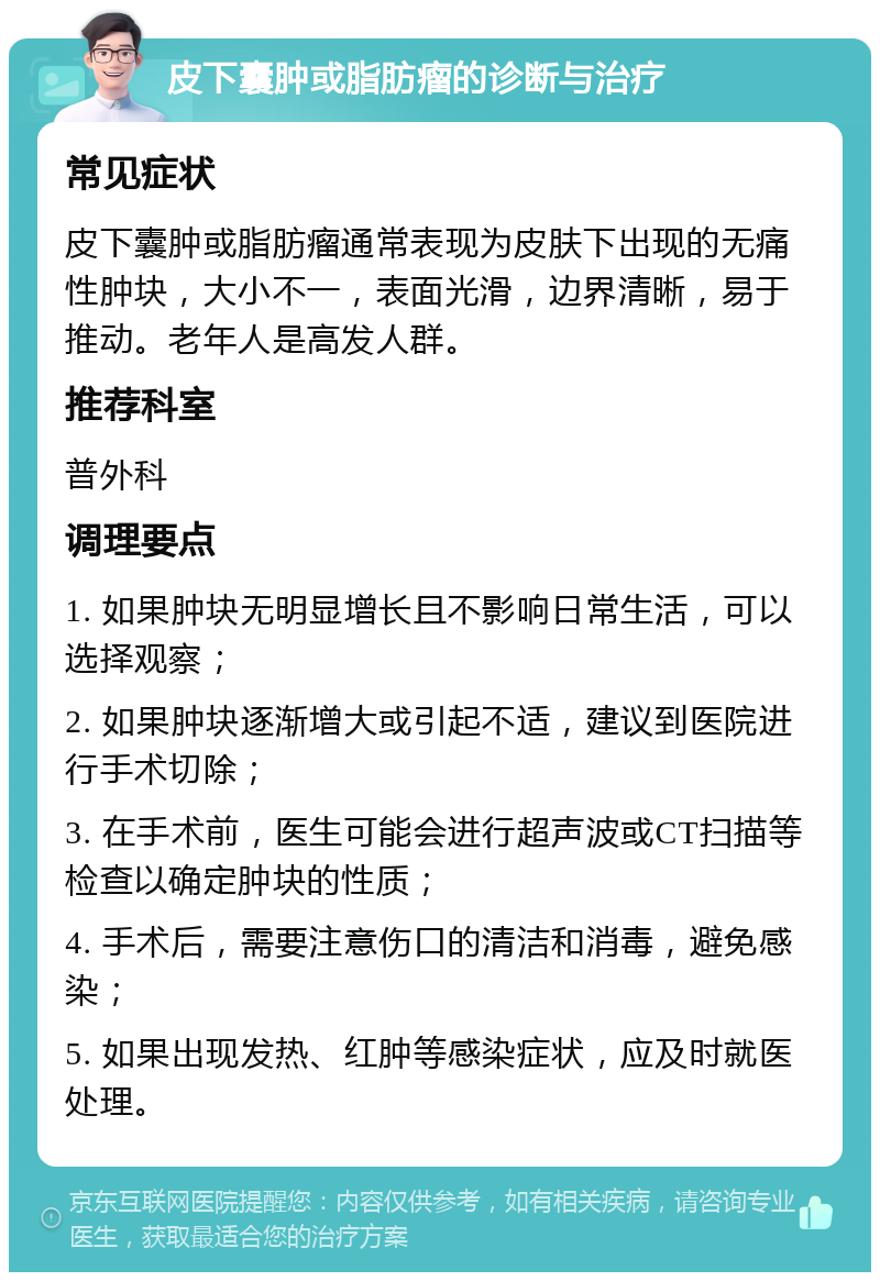 皮下囊肿或脂肪瘤的诊断与治疗 常见症状 皮下囊肿或脂肪瘤通常表现为皮肤下出现的无痛性肿块，大小不一，表面光滑，边界清晰，易于推动。老年人是高发人群。 推荐科室 普外科 调理要点 1. 如果肿块无明显增长且不影响日常生活，可以选择观察； 2. 如果肿块逐渐增大或引起不适，建议到医院进行手术切除； 3. 在手术前，医生可能会进行超声波或CT扫描等检查以确定肿块的性质； 4. 手术后，需要注意伤口的清洁和消毒，避免感染； 5. 如果出现发热、红肿等感染症状，应及时就医处理。