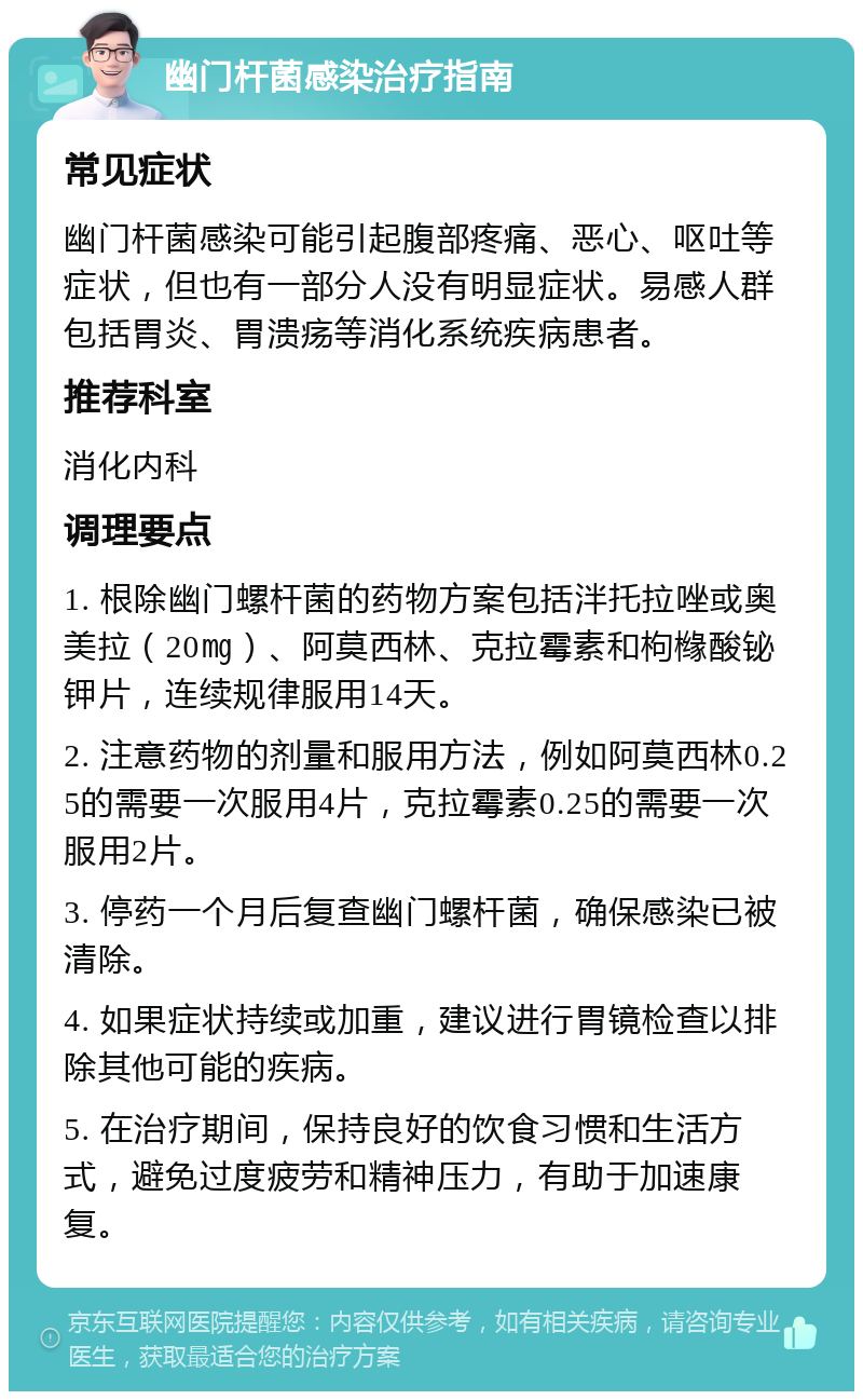 幽门杆菌感染治疗指南 常见症状 幽门杆菌感染可能引起腹部疼痛、恶心、呕吐等症状，但也有一部分人没有明显症状。易感人群包括胃炎、胃溃疡等消化系统疾病患者。 推荐科室 消化内科 调理要点 1. 根除幽门螺杆菌的药物方案包括泮托拉唑或奥美拉（20㎎）、阿莫西林、克拉霉素和枸橼酸铋钾片，连续规律服用14天。 2. 注意药物的剂量和服用方法，例如阿莫西林0.25的需要一次服用4片，克拉霉素0.25的需要一次服用2片。 3. 停药一个月后复查幽门螺杆菌，确保感染已被清除。 4. 如果症状持续或加重，建议进行胃镜检查以排除其他可能的疾病。 5. 在治疗期间，保持良好的饮食习惯和生活方式，避免过度疲劳和精神压力，有助于加速康复。