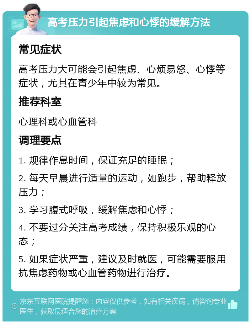 高考压力引起焦虑和心悸的缓解方法 常见症状 高考压力大可能会引起焦虑、心烦易怒、心悸等症状，尤其在青少年中较为常见。 推荐科室 心理科或心血管科 调理要点 1. 规律作息时间，保证充足的睡眠； 2. 每天早晨进行适量的运动，如跑步，帮助释放压力； 3. 学习腹式呼吸，缓解焦虑和心悸； 4. 不要过分关注高考成绩，保持积极乐观的心态； 5. 如果症状严重，建议及时就医，可能需要服用抗焦虑药物或心血管药物进行治疗。